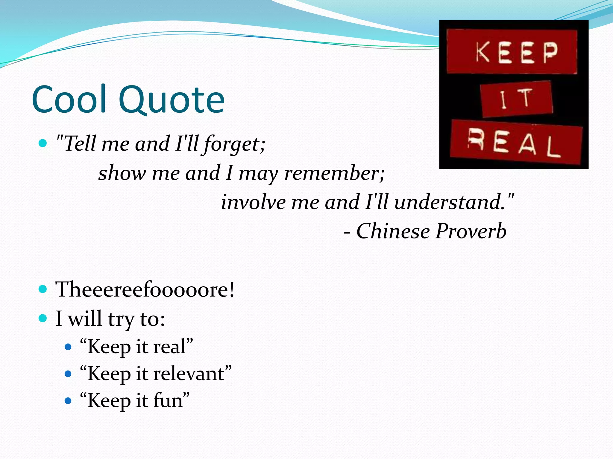 Cool Quote
 "Tell me and I'll forget;
       show me and I may remember;
                  involve me and I'll understand."
                               - Chinese Proverb

 Theeereefooooore!
 I will try to:
    “Keep it real”
    “Keep it relevant”
    “Keep it fun”
 
