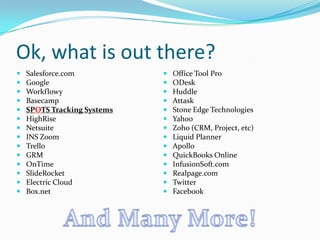Ok, what is out there?
   Salesforce.com              Office Tool Pro
   Google                      ODesk
   Workflowy                   Huddle
   Basecamp                    Attask
   SPOTS Tracking Systems      Stone Edge Technologies
   HighRise                    Yahoo
   Netsuite                    Zoho (CRM, Project, etc)
   INS Zoom                    Liquid Planner
   Trello                      Apollo
   GRM                         QuickBooks Online
   OnTime                      InfusionSoft.com
   SlideRocket                 Realpage.com
   Electric Cloud              Twitter
   Box.net                     Facebook
 