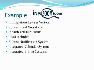 Example:
 Immigration Lawyer Vertical
 Robust Rigid Workflow
 Includes all INS Forms
 CRM included
 Robust Notification System
 Integrated Calendar Systems
 Integrated Billing Systems
 