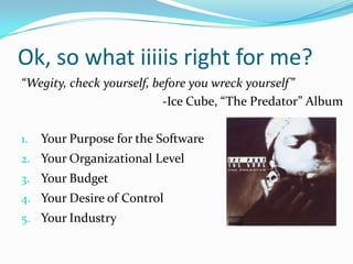Ok, so what iiiiis right for me?
“Wegity, check yourself, before you wreck yourself”
                           -Ice Cube, “The Predator” Album

1.   Your Purpose for the Software
2. Your Organizational Level
3. Your Budget
4. Your Desire of Control
5. Your Industry
 