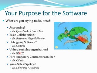 Your Purpose for the Software
 What are you trying to do, braa?

   Accounting?
     Ex. QuickBooks / Peach Tree

   Basic Collaboration?
     Ex. Basecamp /Liquid Planner

   Debugging Software?
     Ex. OnTime

   Unite a complex organization?
     Ex. SPOTS

   Hire temporary Contractors online?
     Ex. ODesk

   Run a Sales Pipeline?
     Ex. Salesforce / HighRise
 