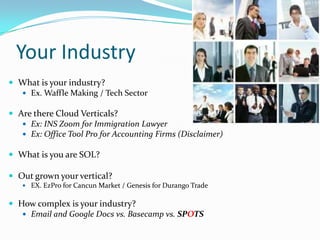 Your Industry
 What is your industry?
   Ex. Waffle Making / Tech Sector

 Are there Cloud Verticals?
    Ex: INS Zoom for Immigration Lawyer
    Ex: Office Tool Pro for Accounting Firms (Disclaimer)

 What is you are SOL?

 Out grown your vertical?
    EX. EzPro for Cancun Market / Genesis for Durango Trade


 How complex is your industry?
    Email and Google Docs vs. Basecamp vs. SPOTS
 