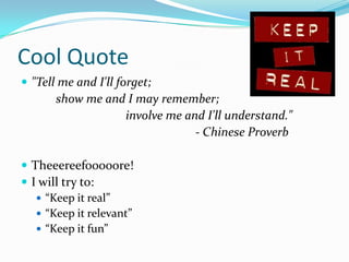 Cool Quote
 "Tell me and I'll forget;
       show me and I may remember;
                  involve me and I'll understand."
                               - Chinese Proverb

 Theeereefooooore!
 I will try to:
    “Keep it real”
    “Keep it relevant”
    “Keep it fun”
 