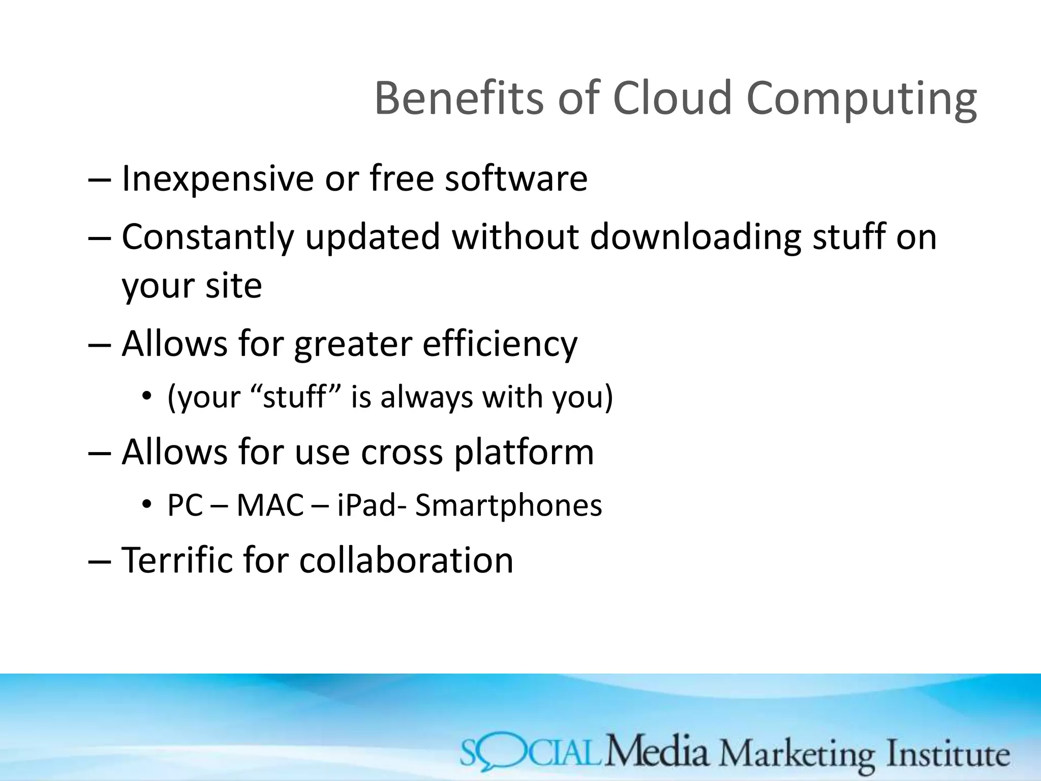 Benefits of Cloud Computing
– Inexpensive or free software
– Constantly updated without downloading stuff on
your site
– Allows for greater efficiency
• (your “stuff” is always with you)
– Allows for use cross platform
• PC – MAC – iPad- Smartphones
– Terrific for collaboration
 