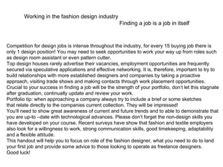 Working in the fashion design industry Finding a job is a job in itself Competition for design jobs is intense throughout the industry, for every 15 buying job there is only 1 design position! You may need to seek opportunities to work your way up from roles such as design room assistant or even pattern cutter. Top design houses rarely advertise their vacancies, employment opportunities are frequently secured via speculative applications and effective networking. It is, therefore, important to try to build relationships with more established designers and companies by taking a proactive approach, visiting trade shows and making contacts through work placement opportunities. Crucial to your success in finding a job will be the strength of your portfolio, don’t let this stagnate after graduation, continually update and review your work. Portfolio tip: when approaching a company always try to include a brief or some sketches that relate directly to the companies current collection. They will be impressed! You’ll need to show great awareness of current and future trends and to able to demonstrate that you are up-to –date with technological advances. Please don’t forget the non-design skills you have developed on your course. Recent surveys have show that fashion and textile employers also look for a willingness to work, strong communication skills, good timekeeping, adaptability and a flexible attitude. This handout will help you to focus on role of the fashion designer, what you need to do to land your first job and provide some advice to those looking to operate as freelance designers. Good luck! 