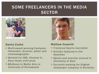 Danny Cooke
 Multi-award winning freelance
filmmaker, director, editor and
cinematographer
 Worked for CBS, Channel 4,
Sony music and Lexus
 BA(Hons) in Media Arts in
University of Portsmouth
SOME FREELANCERS IN THE MEDIA
SECTOR
Mathew Howarth
 Freelance Sports Journalist
 Articles featured in the
Guardian
 Sports and exercise science in
University of Kent
 Currently working for English
newspaper company in Germany.
 