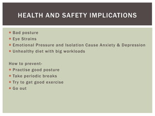 Bad posture
 Eye Strains
 Emotional Pressure and Isolation Cause Anxiety & Depression
 Unhealthy diet with big workloads
How to prevent-
 Practise good posture
 Take periodic breaks
 Try to get good exercise
 Go out
HEALTH AND SAFETY IMPLICATIONS
 