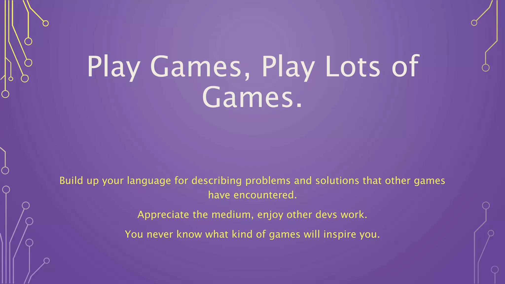Play Games, Play Lots of
Games.
Build up your language for describing problems and solutions that other games
have encountered.
Appreciate the medium, enjoy other devs work.
You never know what kind of games will inspire you.
 