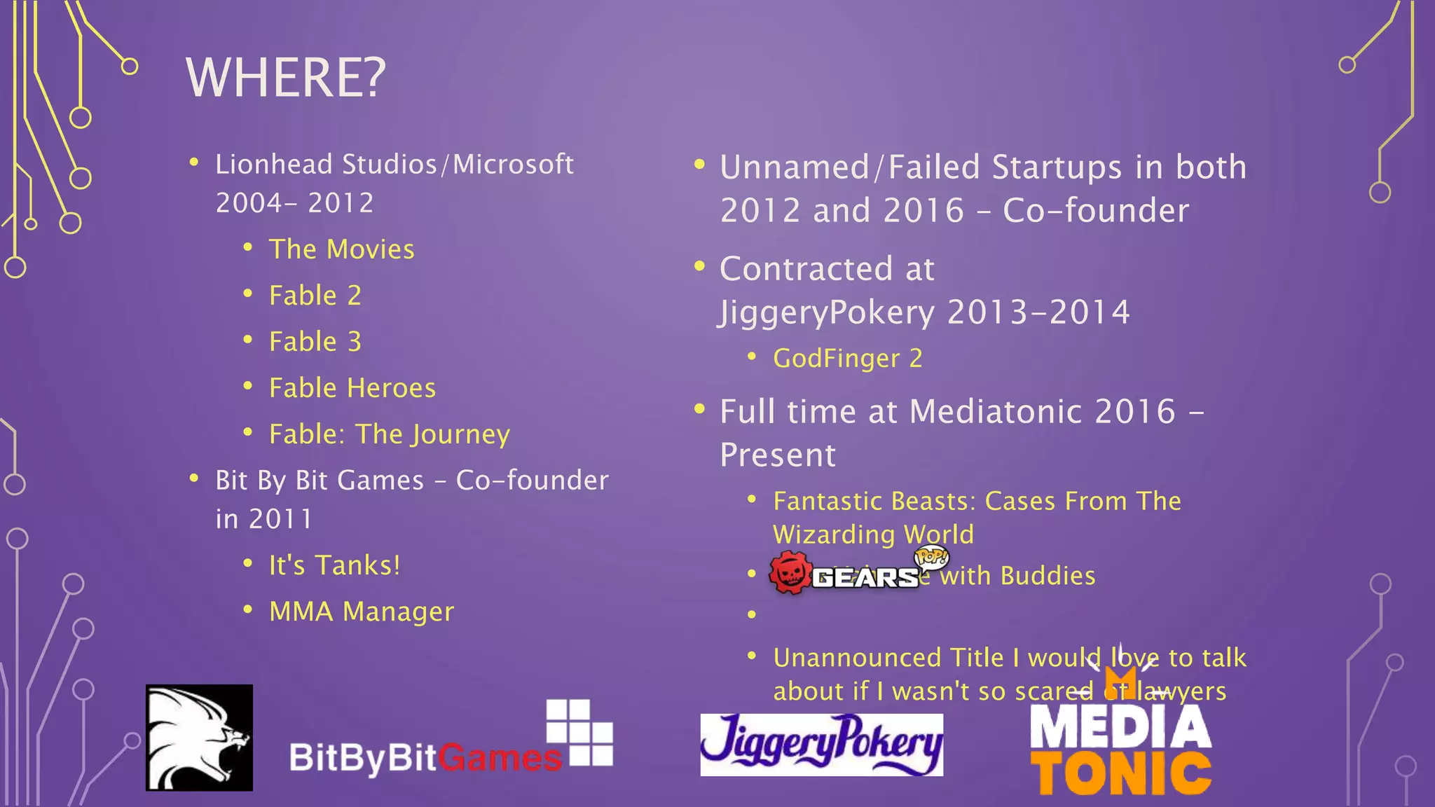 WHERE?
• Lionhead Studios/Microsoft
2004- 2012
• The Movies
• Fable 2
• Fable 3
• Fable Heroes
• Fable: The Journey
• Bit By Bit Games – Co-founder
in 2011
• It's Tanks!
• MMA Manager
• Unnamed/Failed Startups in both
2012 and 2016 – Co-founder
• Contracted at
JiggeryPokery 2013-2014
• GodFinger 2
• Full time at Mediatonic 2016 -
Present
• Fantastic Beasts: Cases From The
Wizarding World
• New Yahtzee with Buddies
•
• Unannounced Title I would love to talk
about if I wasn't so scared of lawyers
 