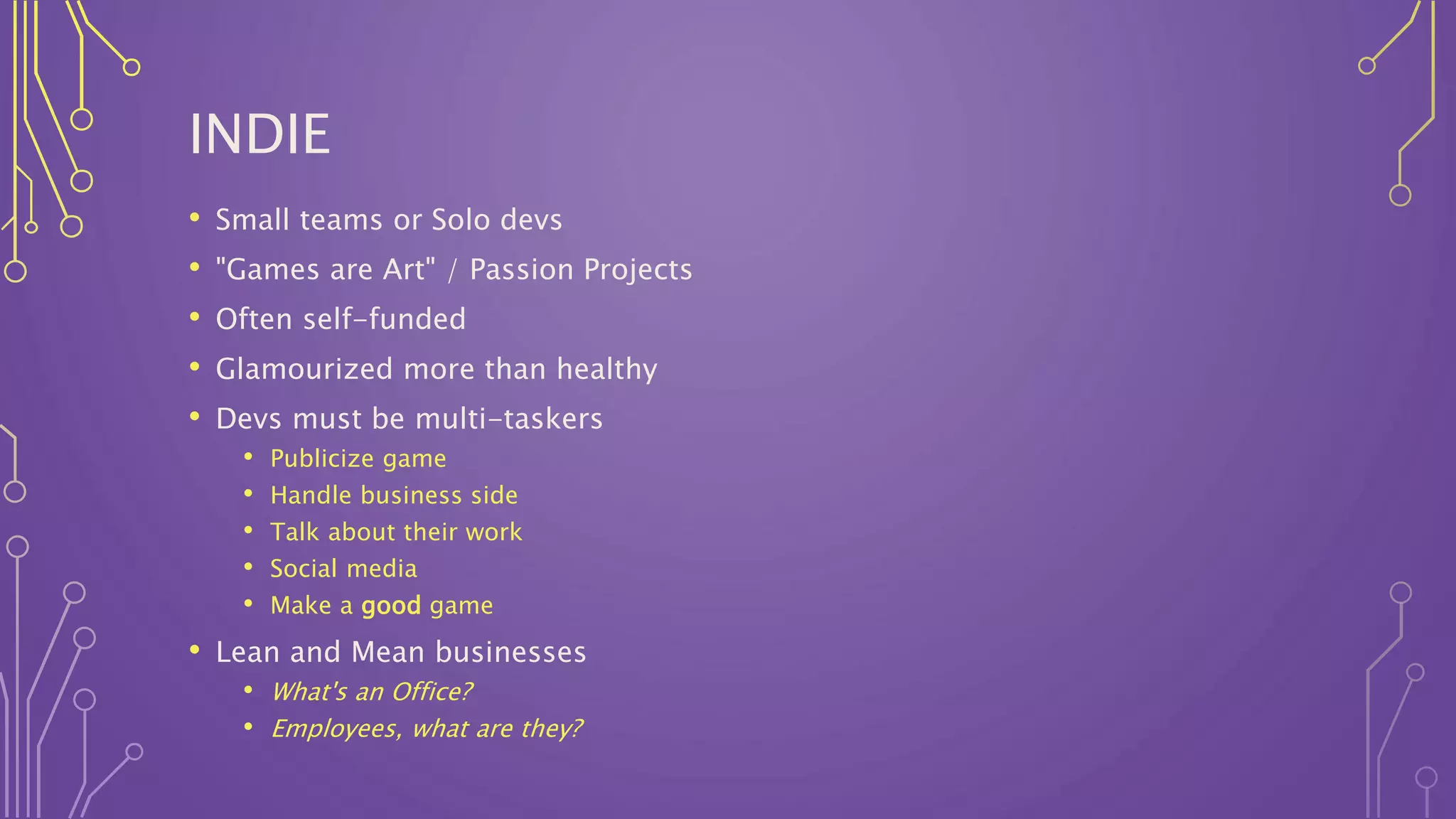 INDIE
• Small teams or Solo devs
• "Games are Art" / Passion Projects
• Often self-funded
• Glamourized more than healthy
• Devs must be multi-taskers
• Publicize game
• Handle business side
• Talk about their work
• Social media
• Make a good game
• Lean and Mean businesses
• What's an Office?
• Employees, what are they?
 