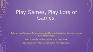 Play Games, Play Lots of
Games.
Build up your language for describing problems and solutions that other games
have encountered.
Appreciate the medium, enjoy other devs work.
You never know what kind of games will inspire you.
 