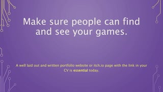 Make sure people can find
and see your games.
A well laid out and written portfolio website or itch.io page with the link in your
CV is essential today.
 