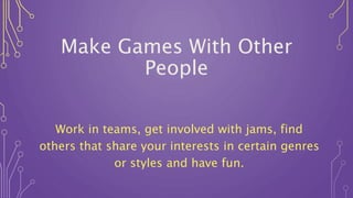 Make Games With Other
People
Work in teams, get involved with jams, find
others that share your interests in certain genres
or styles and have fun.
 
