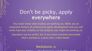 Don't be picky, apply
everywhere
You never know what studios are working on, NDAs are an
important feature of professional game development and you will
rarely have any visibility on the projects you might be working on.
Glassdoor can be useful, but if you know someone personally
that’s worked at a place that’s often better.
Mediatonic is
 