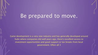 Be prepared to move.
Game development is a very new industry and has generally developed around
hubs where companies did well years ago, there's excellent access to
investment opportunities and good support or tax breaks from local
government. Often all 3
 