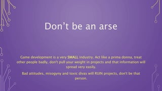 Don’t be an arse
Game development is a very SMALL industry. Act like a prima donna, treat
other people badly, don't pull your weight in projects and that information will
spread very easily.
Bad attitudes, misogyny and toxic divas will RUIN projects, don't be that
person.
 