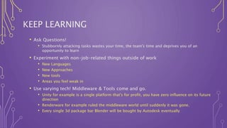 KEEP LEARNING
• Ask Questions!
• Stubbornly attacking tasks wastes your time, the team's time and deprives you of an
opportunity to learn
• Experiment with non-job-related things outside of work
• New Languages
• New Approaches
• New tools
• Areas you feel weak in
• Use varying tech! Middleware & Tools come and go.
• Unity for example is a single platform that's for profit, you have zero influence on its future
direction
• Renderware for example ruled the middleware world until suddenly it was gone.
• Every single 3d package bar Blender will be bought by Autodesk eventually
 