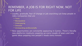 REMEMBER, A JOB IS FOR RIGHT NOW, NOT
FOR LIFE
• Loyalty, gratitude, fear of change or job searching can keep people in
roles/companies that are
• Toxic
• Manipulative
• Underpaying
• Stressful
• Unrewarding professionally
• New opportunities are constantly appearing in Games. There's literally
new platforms/mediums popping up every couple of years and new
game ideas popping into people's heads every minute.
 