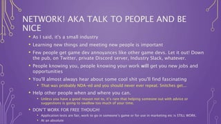 NETWORK! AKA TALK TO PEOPLE AND BE
NICE
• As I said, it's a small industry
• Learning new things and meeting new people is important
• Few people get game dev annoyances like other game devs. Let it out! Down
the pub, on Twitter, private Discord server, Industry Slack, whatever.
• People knowing you, people knowing your work will get you new jobs and
opportunities
• You'll almost always hear about some cool shit you'll find fascinating
• That was probably NDA-ed and you should never ever repeat. Snitches get...
• Help other people when and where you can.
• Unless you have a good reason not to, it’s rare that helping someone out with advice or
suggestions is going to swallow too much of your time.
• DON’T WORK FOR FREE THOUGH!
• Application tests are fair, work to go in someone’s game or for use in marketing etc is STILL WORK.
• At an absolute
 