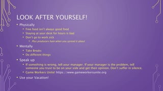 LOOK AFTER YOURSELF!
• Physically
• Free food isn’t always good food
• Staying at your desk for hours is bad
• Don’t go to work sick
• Plus producers hate when you spread it about
• Mentally
• Take Breaks
• Do different things
• Speak up
• If something is wrong, tell your manager. If your manager is the problem, tell
someone you trust to be on your side and get their opinion. Don’t suffer in silence.
• Game Workers Unite! https://www.gameworkersunite.org
• Use your Vacation!
 