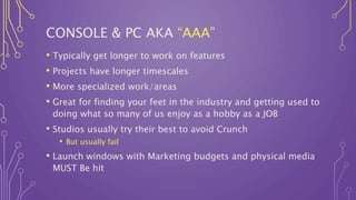 CONSOLE & PC AKA “AAA”
• Typically get longer to work on features
• Projects have longer timescales
• More specialized work/areas
• Great for finding your feet in the industry and getting used to
doing what so many of us enjoy as a hobby as a JOB
• Studios usually try their best to avoid Crunch
• But usually fail
• Launch windows with Marketing budgets and physical media
MUST Be hit
 