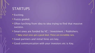 STARTUPS
• Exciting.
• Fuzzy goaled.
• Often lurching from idea to idea trying to find that massive
success.
• Smart ones are funded by VC / Investment / Publishers.
• Very smart ones get a good deal. These are incredibly rare.
• Good partners and initial hires are key.
• Good communication with your investors etc is Key.
 