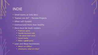 INDIE
• Small teams or Solo devs
• "Games are Art" / Passion Projects
• Often self-funded
• Glamourized more than healthy
• Devs must be multi-taskers
• Publicize game
• Handle business side
• Talk about their work
• Social media
• Make a good game
• Lean and Mean businesses
• What's an Office?
• Employees, what are they?
 