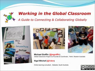 Working in the Global Classroom
A Guide to Connecting & Collaborating Globally




          Michael Graffin (@mgraffin)
          Global Classroom Project Co-Founder & Coordinator, Perth, Western Australia


          Nigel Mitchell (@1nbm)

          Online learning consultant, Adelaide, South Australia
 