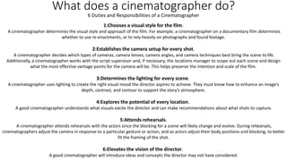 What does a cinematographer do?
1:Chooses a visual style for the film.
A cinematographer determines the visual style and approach of the film. For example, a cinematographer on a documentary film determines
whether to use re-enactments, or to rely heavily on photographs and found footage.
2:Establishes the camera setup for every shot.
A cinematographer decides which types of cameras, camera lenses, camera angles, and camera techniques best bring the scene to life.
Additionally, a cinematographer works with the script supervisor and, if necessary, the locations manager to scope out each scene and design
what the most effective vantage points for the camera will be. This helps preserve the intention and scale of the film.
3:Determines the lighting for every scene.
A cinematographer uses lighting to create the right visual mood the director aspires to achieve. They must know how to enhance an image’s
depth, contrast, and contour to support the story’s atmosphere.
4:Explores the potential of every location.
A good cinematographer understands what visuals excite the director and can make recommendations about what shots to capture.
5:Attends rehearsals.
A cinematographer attends rehearsals with the actors since the blocking for a scene will likely change and evolve. During rehearsals,
cinematographers adjust the camera in response to a particular gesture or action, and as actors adjust their body positions and blocking, to better
fit the framing of the shot.
6:Elevates the vision of the director.
A good cinematographer will introduce ideas and concepts the director may not have considered.
6 Duties and Responsibilities of a Cinematographer
 
