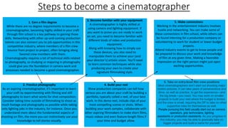 Steps to become a cinematographer
1. Earn a film degree
While there are no degree requirements to become a
cinematographer, becoming highly skilled in your craft
through film school is a key pathway to gaining those
skills. Networking with other up-and-coming production
talents can also connect you to job opportunities in this
competitive industry, where members of a film crew
bounce from project to project, often bringing along
favored crew members with them.
Cinematography requires a lot of technical skills related
to photography, so studying or majoring in photography
could give you the foundation in camera work and
processes needed to become a good cinematographer.
2. Practice photography
As an aspiring cinematographer, it’s important to learn
your craft by experimenting with filming and still
photography to learn what works for shot composition.
Consider taking time outside of filmmaking to shoot as
much footage and photography as possible while taking
only lighting jobs in the industry, for instance. Once you
understand more about the fundamental aspects of
shooting on film, the more you can instinctively use your
knowledge to tell stories visually.
3. Become familiar with your equipment
A cinematographer is highly skilled at
using camera and lighting equipment. If
you want to prove you are ready to work
on set, you need to become familiar with
different kinds of video and production
equipment.
Along with knowing how to simply use
these devices, you also need to
manipulate them to achieve your (and
your director’s) artistic vision. You’ll need
to learn common techniques while also
producing your own to create your
signature filmmaking style.
4. Build your reel
Show production companies can tell how
serious you are about your craft by building a
portfolio, typically called a reel, of your best
work. In this demo reel, include clips of your
most compelling scenes or shots. When
building your work samples, collaborate with
other aspiring filmmakers to make short films,
music videos and even feature-length films if
your time and budget allow.
5. Make connections
Working in the entertainment industry involves
hustle and networking. You can make some of
these connections in film school, while others can
be found interning for a production company or
volunteering to work for student or lower-budget
projects.
Attend industry events to get to know people and
be prepared to discuss your work and knowledge
of film at any given time. Making a favorable
impression on the right person might just open
exciting opportunities.
6. Take on entry-level film crew positions
Most cinematographers don’t start out shooting major
motion pictures. It can take years of perseverance and
drive, as well as practice, to get the experience—and
the big break—you need. You may work on smaller
projects to build your reel where the budget is limited
and the crew is small, requiring the DP to take on other
supportive roles for themselves as well.
People pursuing this field usually start out as camera
operators, grip technicians, lighting
assistants or production assistants. As you progress in
this industry, you may be able to gradually take on
bigger projects and build a name for yourself.
 