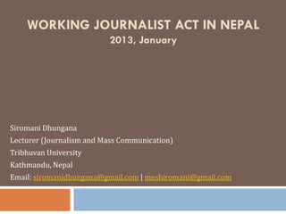 WORKING JOURNALIST ACT IN NEPAL
                          2013, January




Siromani Dhungana
Lecturer (Journalism and Mass Communication)
Tribhuvan University
Kathmandu, Nepal
Email: siromanidhungana@gmail.com | meshiromani@gmail.com
 