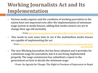 Working Journalists Act and Its
Implementation
   Various media experts said the condition of working journalists in the
    nation have not improved even after the implementation of minimum
    wage system in media houses, adding that media owners are yet to
    change their age old mentality.
             - From http://www.nepalnews.com/archive/2011/mar/mar27/news09.php
   One needs to wait some time to see if the multimillion media houses
    are capable of implementing the act.
     - From http://www.groundreport.com/World/First-to-implement-working-journalist-
                                                                      act/2895600
   The new Working Journalists Act has been adopted and it provides for
    a minimum wage for journalists, but it is not being implemented
    properly. The wage commission has submitted a report to the
    government on how to decide the minimum wage.
      - From: An Agenda for Change: The Right to Freedom of Expression in Nepal
 