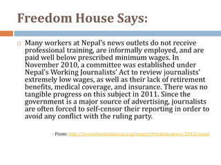 Freedom House Says:
   Many workers at Nepal’s news outlets do not receive
    professional training, are informally employed, and are
    paid well below prescribed minimum wages. In
    November 2010, a committee was established under
    Nepal’s Working Journalists’ Act to review journalists’
    extremely low wages, as well as their lack of retirement
    benefits, medical coverage, and insurance. There was no
    tangible progress on this subject in 2011. Since the
    government is a major source of advertising, journalists
    are often forced to self-censor their reporting in order to
    avoid any conflict with the ruling party.

            - From: http://www.freedomhouse.org/report/freedom-press/2012/nepal
 