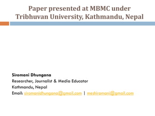 Paper presented at MBMC under
 Tribhuvan University, Kathmandu, Nepal




Siromani Dhungana
Researcher, Journalist & Media Educator
Kathmandu, Nepal
Email: siromanidhungana@gmail.com | meshiromani@gmail.com
 