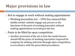 Major provisions in law

   Not to engage in work without making appointment:
     Working Journalists Act – 1993 has ensured that
      media owner cannot engage any person in the
        functions of the post of working journalist without
        making appointment according to the law
   Posts to be filled by open competition
       Another provision of the act is that the media houses
        should fill the posts of working journalists required for
        company by making selection through open competition,
        in accordance with the prescribed procedures.
 
