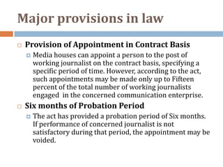 Major provisions in law
   Provision of Appointment in Contract Basis
       Media houses can appoint a person to the post of
        working journalist on the contract basis, specifying a
        specific period of time. However, according to the act,
        such appointments may be made only up to Fifteen
        percent of the total number of working journalists
        engaged in the concerned communication enterprise.
   Six months of Probation Period
       The act has provided a probation period of Six months.
        If performance of concerned journalist is not
        satisfactory during that period, the appointment may be
        voided.
 