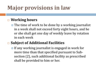 Major provisions in law
   Working hours
     The time of work to be done by a working journalist
      in a week shall not exceed forty eight hours, and he
      or she shall get one day of weekly leave by rotation
      in each week
   Subject of Additional Facilities
     Ifany working journalist is engaged in work for
      more time than that specified pursuant to Sub-
      section (2), such additional facility as prescribed
      shall be provided to him or her.
 