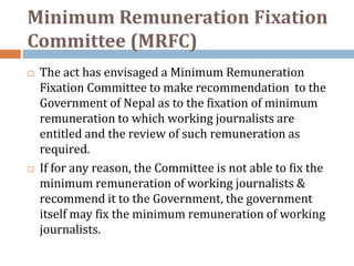 Minimum Remuneration Fixation
Committee (MRFC)
   The act has envisaged a Minimum Remuneration
    Fixation Committee to make recommendation to the
    Government of Nepal as to the fixation of minimum
    remuneration to which working journalists are
    entitled and the review of such remuneration as
    required.
   If for any reason, the Committee is not able to fix the
    minimum remuneration of working journalists &
    recommend it to the Government, the government
    itself may fix the minimum remuneration of working
    journalists.
 