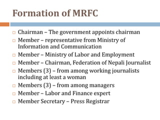 Formation of MRFC
   Chairman – The government appoints chairman
   Member – representative from Ministry of
    Information and Communication
   Member – Ministry of Labor and Employment
   Member – Chairman, Federation of Nepali Journalist
   Members (3) – from among working journalists
    including at least a woman
   Members (3) – from among managers
   Member – Labor and Finance expert
   Member Secretary – Press Registrar
 