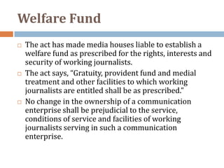 Welfare Fund
   The act has made media houses liable to establish a
    welfare fund as prescribed for the rights, interests and
    security of working journalists.
   The act says, “Gratuity, provident fund and medial
    treatment and other facilities to which working
    journalists are entitled shall be as prescribed.”
   No change in the ownership of a communication
    enterprise shall be prejudicial to the service,
    conditions of service and facilities of working
    journalists serving in such a communication
    enterprise.
 