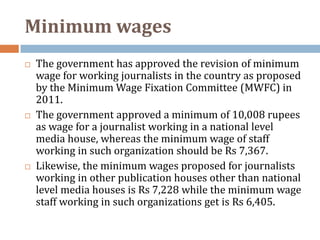 Minimum wages
   The government has approved the revision of minimum
    wage for working journalists in the country as proposed
    by the Minimum Wage Fixation Committee (MWFC) in
    2011.
   The government approved a minimum of 10,008 rupees
    as wage for a journalist working in a national level
    media house, whereas the minimum wage of staff
    working in such organization should be Rs 7,367.
   Likewise, the minimum wages proposed for journalists
    working in other publication houses other than national
    level media houses is Rs 7,228 while the minimum wage
    staff working in such organizations get is Rs 6,405.
 