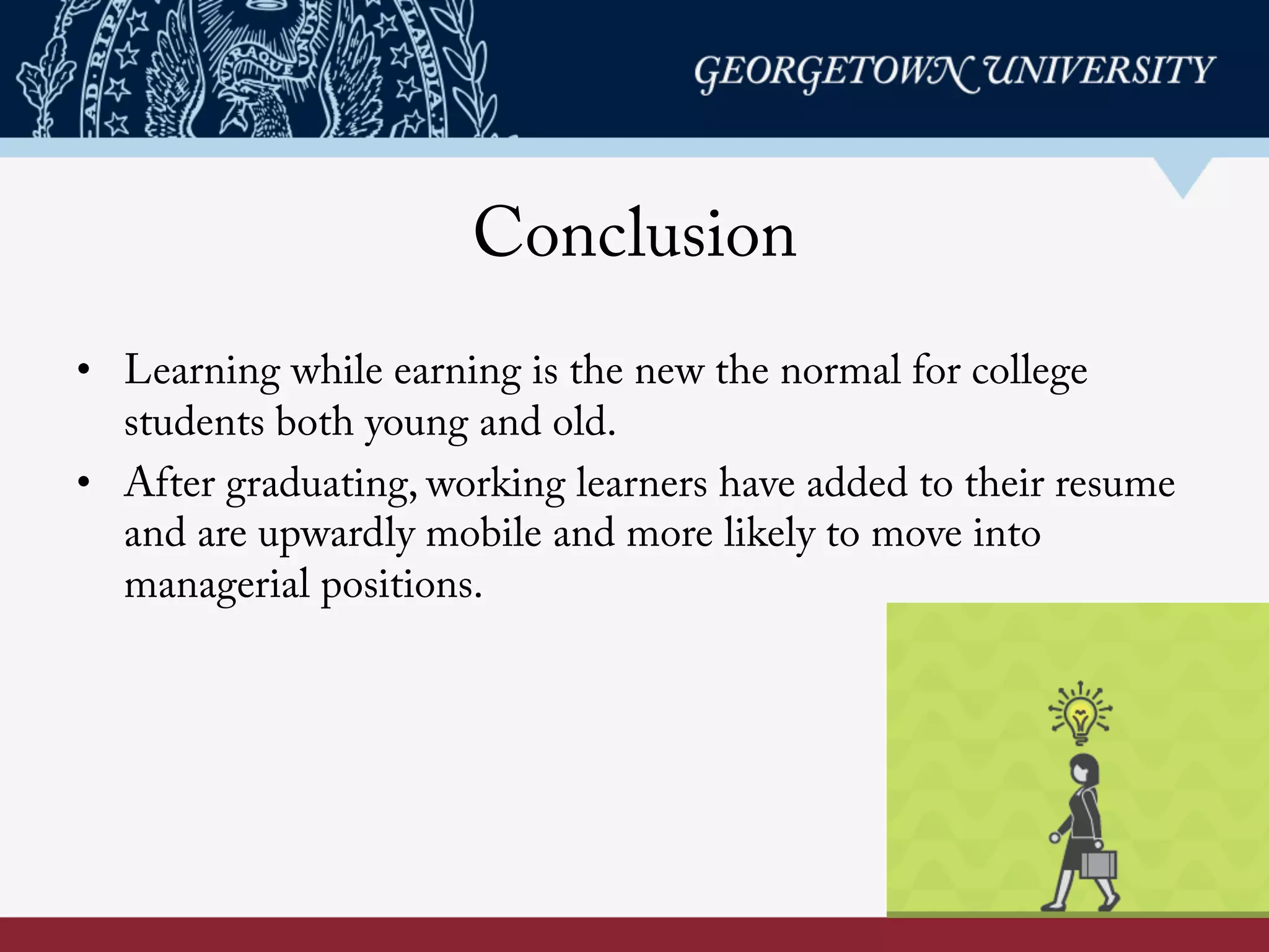 Conclusion
• Learning while earning is the new the normal for college
students both young and old.
• After graduating, working learners have added to their resume
and are upwardly mobile and more likely to move into
managerial positions.