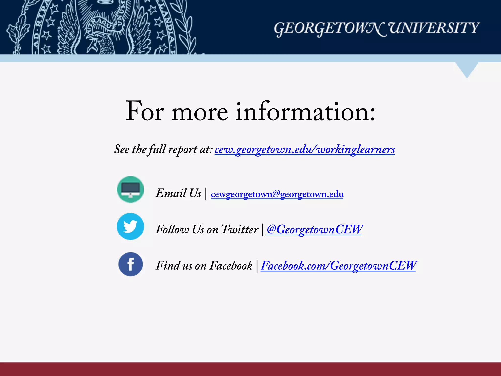 For more information:
Email Us | cewgeorgetown@georgetown.edu
Follow Us on Twitter | @GeorgetownCEW
Find us on Facebook | Facebook.com/GeorgetownCEW
See the full report at: cew.georgetown.edu/workinglearners