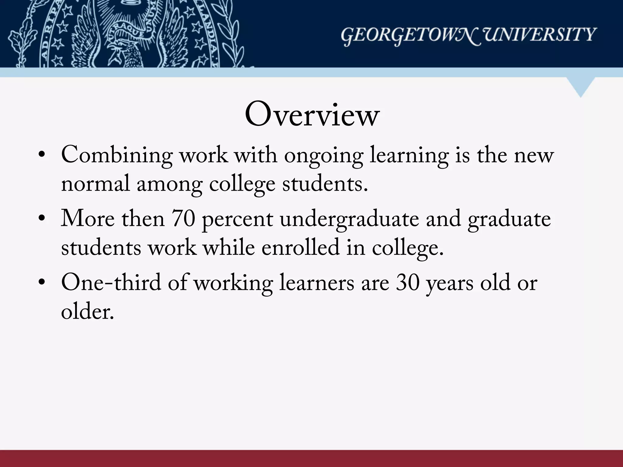 Overview
• Combining work with ongoing learning is the new
normal among college students.
• More then 70 percent undergraduate and graduate
students work while enrolled in college.
• One-third of working learners are 30 years old or
older.