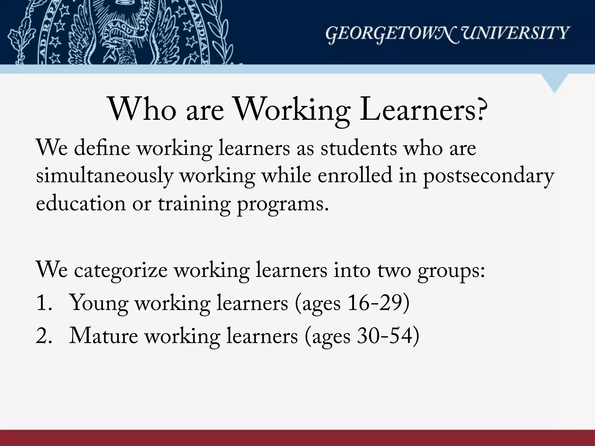 Who are Working Learners?
We define working learners as students who are
simultaneously working while enrolled in postsecondary
education or training programs.
We categorize working learners into two groups:
1. Young working learners (ages 16-29)
2. Mature working learners (ages 30-54)