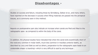Disadvantages -
Studies on success and failure, including those by Strindberg, Seltzer et al., and many others,
have reported on the decrease in success when filling materials are passed into the periapical
tissues, as is commonly seen in this method.
Reports on postoperative pain also indicate an increase when canals are filed and filled to the
radiographic apex as compared to within the body of the canal.
In addition, the physical studies have indicated that when the canal exits eccentrically short of
the root(very common in molar teeth, much less common in maxillary anterior teeth), as
described by Levy and Glatt as well as others, preparation to the radiographic apex leads to an
undesirable shape—a teardrop—which is very difficult to seal by any technique .
 