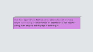 The most appropriate technique for assessment of working
length is by using a combination of electronic apex locator
along with Ingle’s radiographic technique.
 