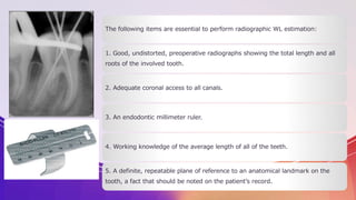 The following items are essential to perform radiographic WL estimation:
1. Good, undistorted, preoperative radiographs showing the total length and all
roots of the involved tooth.
2. Adequate coronal access to all canals.
3. An endodontic millimeter ruler.
4. Working knowledge of the average length of all of the teeth.
5. A definite, repeatable plane of reference to an anatomical landmark on the
tooth, a fact that should be noted on the patient’s record.
 