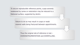 To secure reproducible reference points, cusps severely
weakened by caries or restoration may be reduced to a
flattened surface, supported by dentin.
Failure to do so may result in cusps or weak
enamel walls being fractured between appointments.
Thus the original site of reference is lost –
OVERINSTRUMENTATION and OVERFILLING.
 
