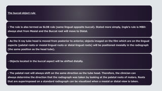 The buccal object rule
- The rule is also termed as SLOB rule (same lingual opposite buccal). Stated more simply, Ingle’s rule is MBD:
always shot from Mesial and the Buccal root will move to Distal.
- As the X-ray tube head is moved from posterior to anterior, objects imaged on the film which are on the lingual
aspects (palatal roots or mesial lingual roots or distal lingual roots) will be positioned mesially in the radiograph
(the same position as the head tube).
- Objects located in the buccal aspect will be shifted distally.
- The palatal root will always shift on the same direction as the tube head. Therefore, the clinician can
always determine the direction that the radiograph was taken by looking at the palatal roots of molars. Roots
that are superimposed on a standard radiograph can be visualized when a mesial or distal view is taken.
 